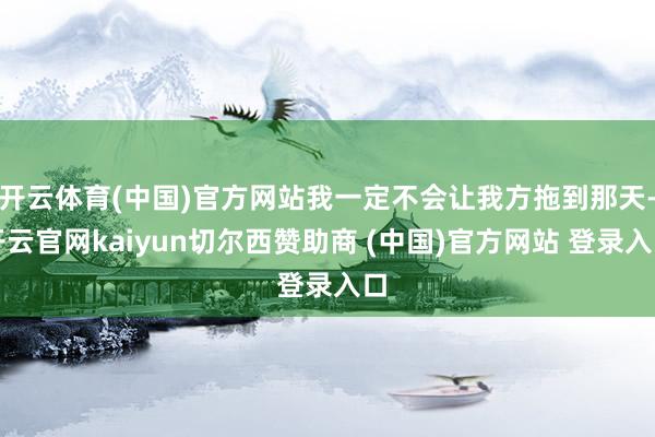 开云体育(中国)官方网站我一定不会让我方拖到那天-开云官网kaiyun切尔西赞助商 (中国)官方网站 登录入口