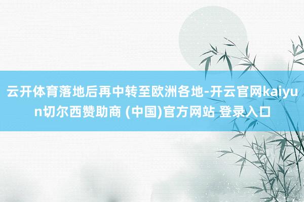 云开体育落地后再中转至欧洲各地-开云官网kaiyun切尔西赞助商 (中国)官方网站 登录入口