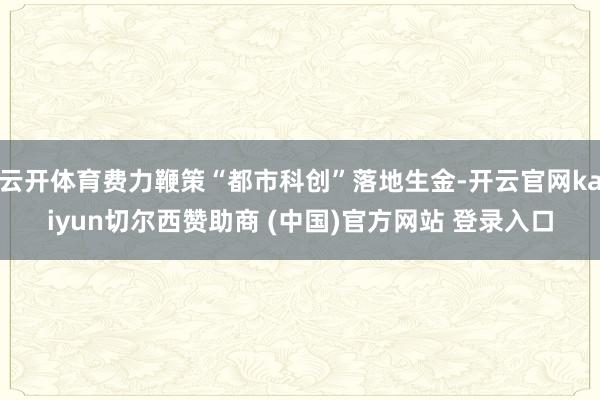 云开体育费力鞭策“都市科创”落地生金-开云官网kaiyun切尔西赞助商 (中国)官方网站 登录入口