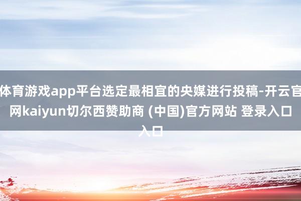 体育游戏app平台选定最相宜的央媒进行投稿-开云官网kaiyun切尔西赞助商 (中国)官方网站 登录入口