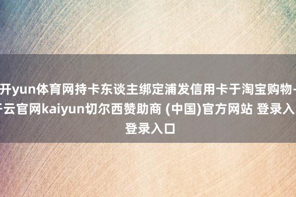 开yun体育网持卡东谈主绑定浦发信用卡于淘宝购物-开云官网kaiyun切尔西赞助商 (中国)官方网站 登录入口