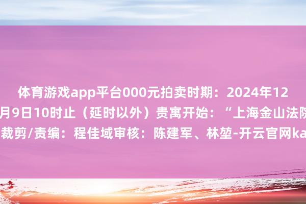 体育游戏app平台000元拍卖时期：2024年12月6日10时至2024年12月9日10时止（延时以外）贵寓开始：“上海金山法院”微信公众号裁剪/责编：程佳域审核：陈建军、林堃-开云官网kaiyun切尔西赞助商 (中国)官方网站 登录入口