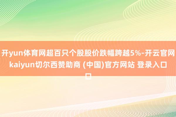 开yun体育网超百只个股股价跌幅跨越5%-开云官网kaiyun切尔西赞助商 (中国)官方网站 登录入口