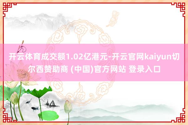 开云体育成交额1.02亿港元-开云官网kaiyun切尔西赞助商 (中国)官方网站 登录入口