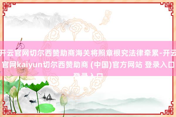 开云官网切尔西赞助商海关将照章根究法律牵累-开云官网kaiyun切尔西赞助商 (中国)官方网站 登录入口