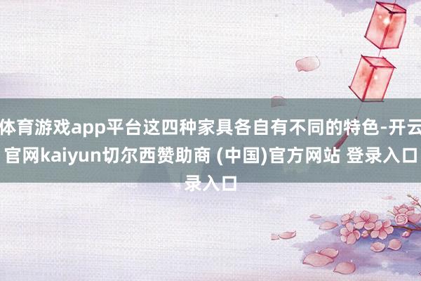体育游戏app平台这四种家具各自有不同的特色-开云官网kaiyun切尔西赞助商 (中国)官方网站 登录入口