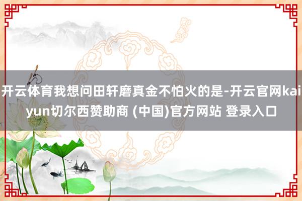 开云体育我想问田轩磨真金不怕火的是-开云官网kaiyun切尔西赞助商 (中国)官方网站 登录入口
