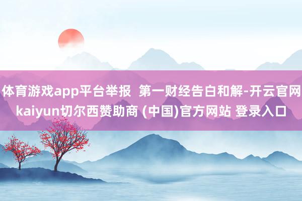 体育游戏app平台举报  第一财经告白和解-开云官网kaiyun切尔西赞助商 (中国)官方网站 登录入口