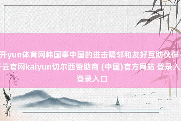 开yun体育网韩国事中国的进击隔邻和友好互助伙伴-开云官网kaiyun切尔西赞助商 (中国)官方网站 登录入口