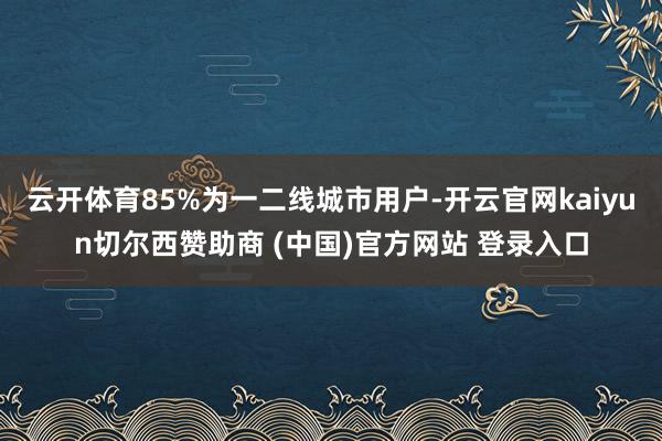 云开体育85%为一二线城市用户-开云官网kaiyun切尔西赞助商 (中国)官方网站 登录入口
