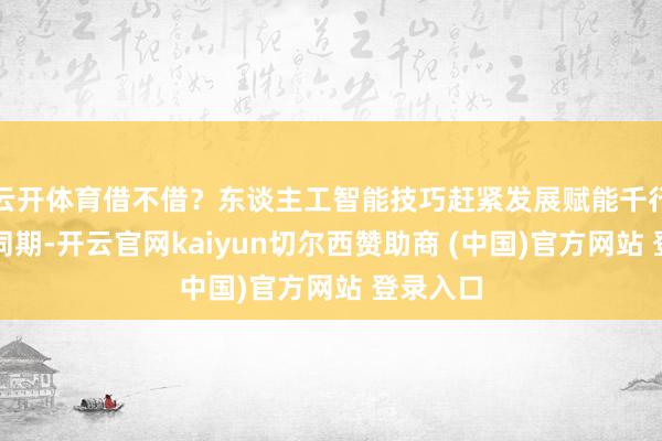 云开体育借不借？东谈主工智能技巧赶紧发展赋能千行百业的同期-开云官网kaiyun切尔西赞助商 (中国)官方网站 登录入口