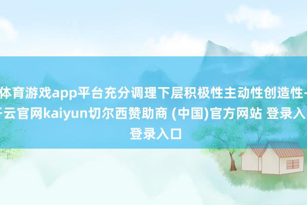 体育游戏app平台充分调理下层积极性主动性创造性-开云官网kaiyun切尔西赞助商 (中国)官方网站 登录入口