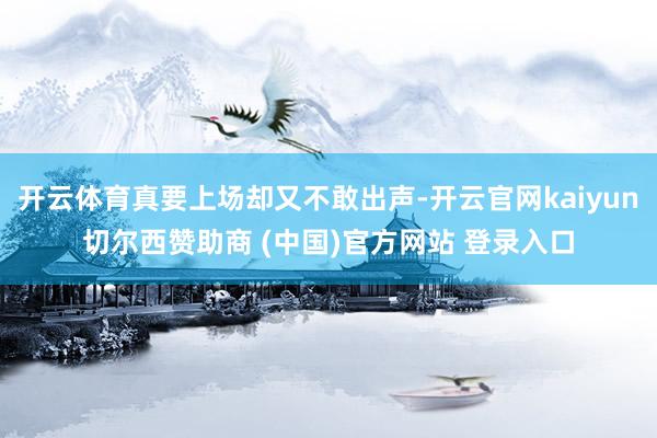 开云体育真要上场却又不敢出声-开云官网kaiyun切尔西赞助商 (中国)官方网站 登录入口