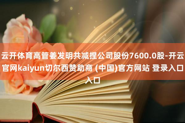 云开体育高管姜发明共减捏公司股份7600.0股-开云官网kaiyun切尔西赞助商 (中国)官方网站 登录入口