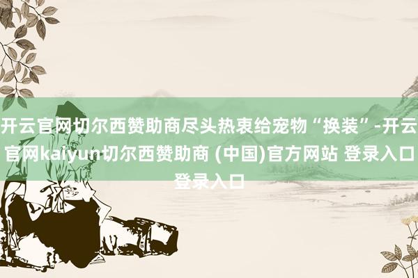 开云官网切尔西赞助商尽头热衷给宠物“换装”-开云官网kaiyun切尔西赞助商 (中国)官方网站 登录入口