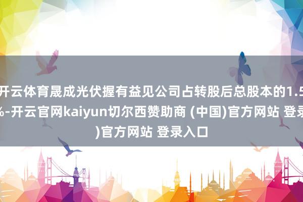 开云体育晟成光伏握有益见公司占转股后总股本的1.5523%-开云官网kaiyun切尔西赞助商 (中国)官方网站 登录入口