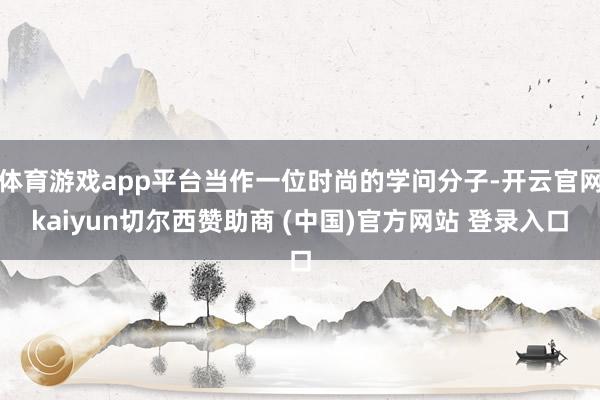 体育游戏app平台当作一位时尚的学问分子-开云官网kaiyun切尔西赞助商 (中国)官方网站 登录入口