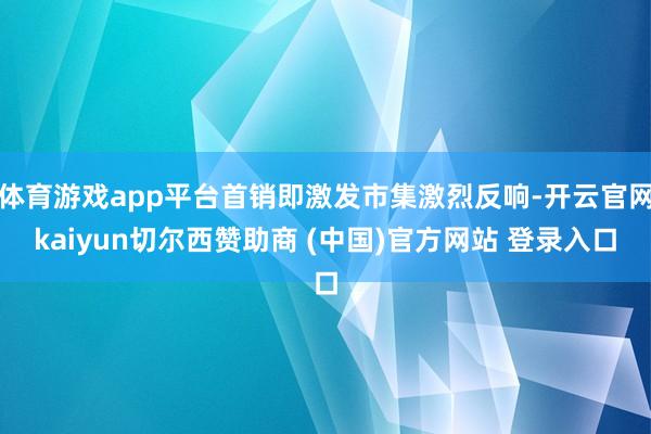 体育游戏app平台首销即激发市集激烈反响-开云官网kaiyun切尔西赞助商 (中国)官方网站 登录入口