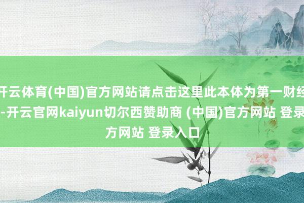 开云体育(中国)官方网站请点击这里此本体为第一财经原创-开云官网kaiyun切尔西赞助商 (中国)官方网站 登录入口