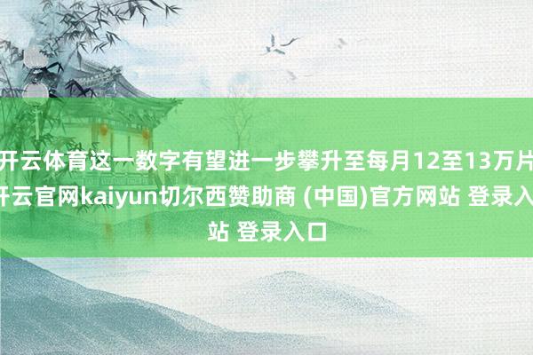 开云体育这一数字有望进一步攀升至每月12至13万片-开云官网kaiyun切尔西赞助商 (中国)官方网站 登录入口