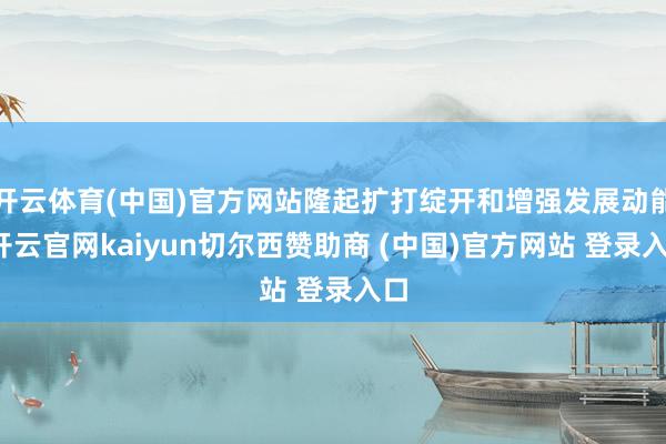 开云体育(中国)官方网站隆起扩打绽开和增强发展动能-开云官网kaiyun切尔西赞助商 (中国)官方网站 登录入口