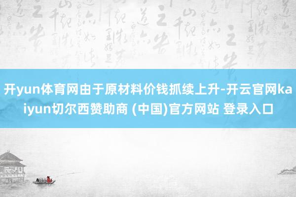 开yun体育网由于原材料价钱抓续上升-开云官网kaiyun切尔西赞助商 (中国)官方网站 登录入口