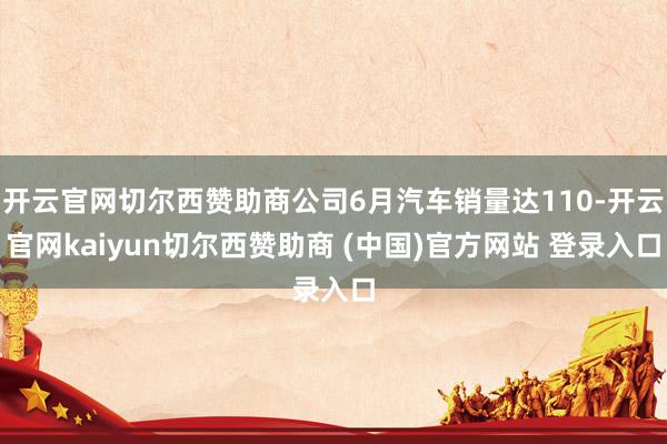 开云官网切尔西赞助商公司6月汽车销量达110-开云官网kaiyun切尔西赞助商 (中国)官方网站 登录入口