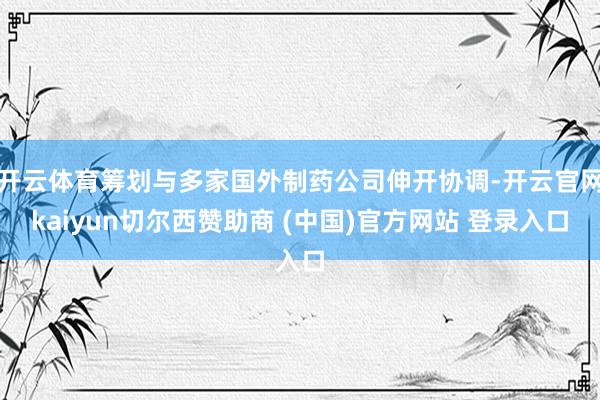 开云体育筹划与多家国外制药公司伸开协调-开云官网kaiyun切尔西赞助商 (中国)官方网站 登录入口