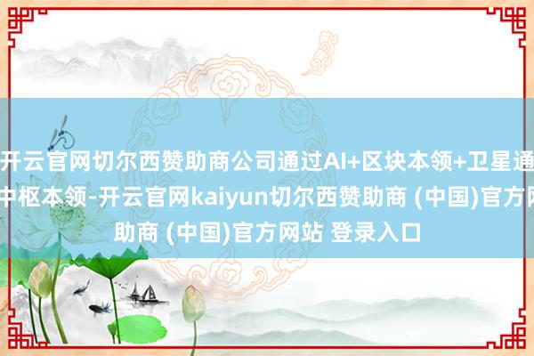 开云官网切尔西赞助商公司通过AI+区块本领+卫星通讯+大数据等中枢本领-开云官网kaiyun切尔西赞助商 (中国)官方网站 登录入口