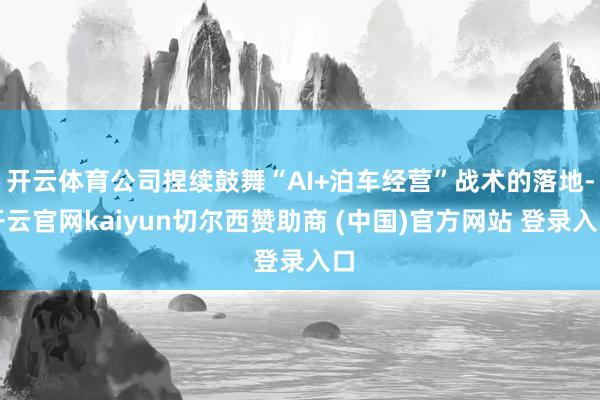 开云体育公司捏续鼓舞“AI+泊车经营”战术的落地-开云官网kaiyun切尔西赞助商 (中国)官方网站 登录入口