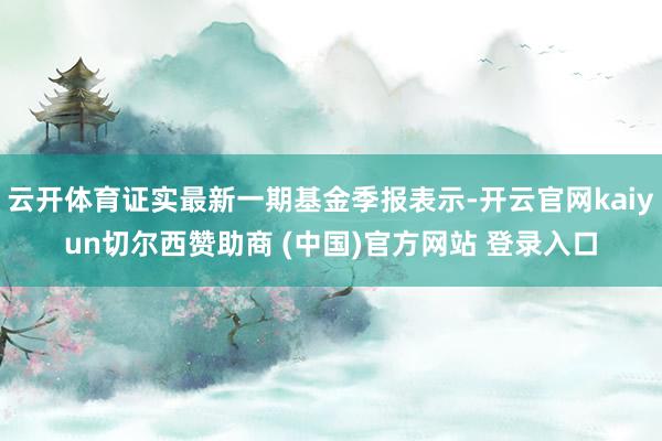 云开体育证实最新一期基金季报表示-开云官网kaiyun切尔西赞助商 (中国)官方网站 登录入口