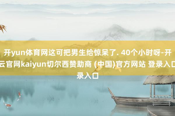 开yun体育网这可把男生给惊呆了. 40个小时呀-开云官网kaiyun切尔西赞助商 (中国)官方网站 登录入口