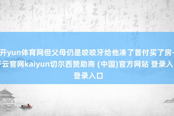 开yun体育网但父母仍是咬咬牙给他凑了首付买了房-开云官网kaiyun切尔西赞助商 (中国)官方网站 登录入口