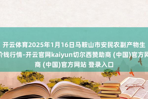 开云体育2025年1月16日马鞍山市安民农副产物生意有限公司价钱行情-开云官网kaiyun切尔西赞助商 (中国)官方网站 登录入口