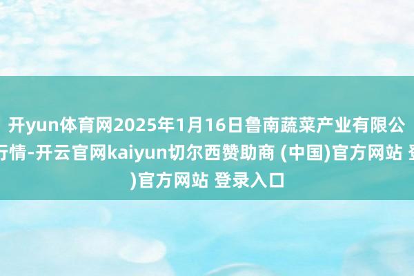 开yun体育网2025年1月16日鲁南蔬菜产业有限公司价钱行情-开云官网kaiyun切尔西赞助商 (中国)官方网站 登录入口