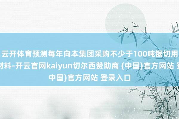 云开体育预测每年向本集团采购不少于100吨锯切用具专用材料-开云官网kaiyun切尔西赞助商 (中国)官方网站 登录入口