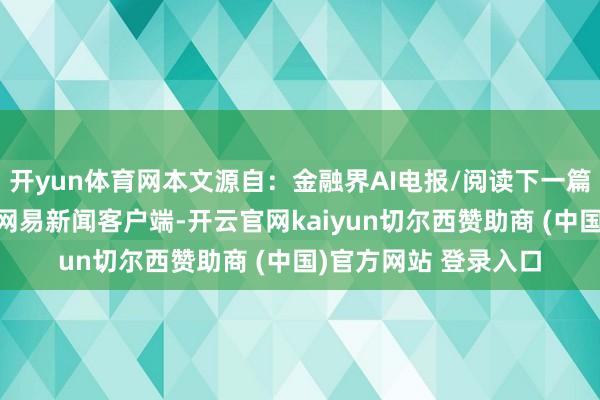 开yun体育网本文源自：金融界AI电报/阅读下一篇/复返网易首页下载网易新闻客户端-开云官网kaiyun切尔西赞助商 (中国)官方网站 登录入口