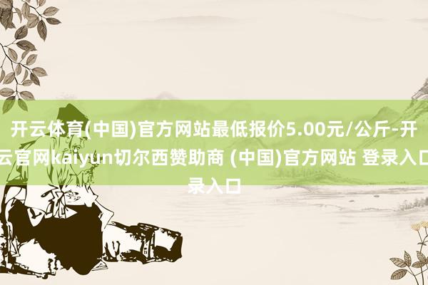 开云体育(中国)官方网站最低报价5.00元/公斤-开云官网kaiyun切尔西赞助商 (中国)官方网站 登录入口
