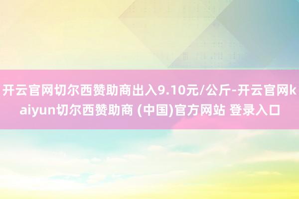 开云官网切尔西赞助商出入9.10元/公斤-开云官网kaiyun切尔西赞助商 (中国)官方网站 登录入口