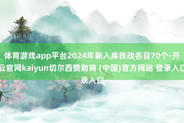 体育游戏app平台2024年新入库技改名目70个-开云官网kaiyun切尔西赞助商 (中国)官方网站 登录入口