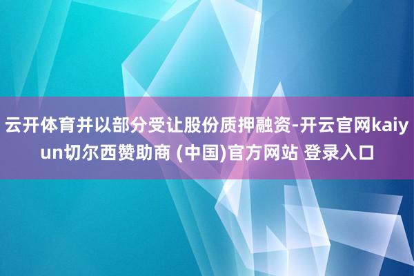 云开体育并以部分受让股份质押融资-开云官网kaiyun切尔西赞助商 (中国)官方网站 登录入口