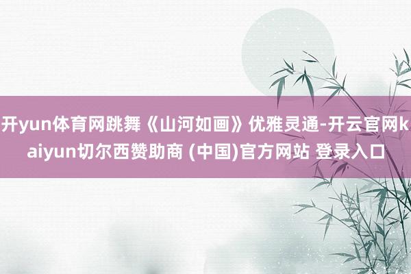 开yun体育网跳舞《山河如画》优雅灵通-开云官网kaiyun切尔西赞助商 (中国)官方网站 登录入口