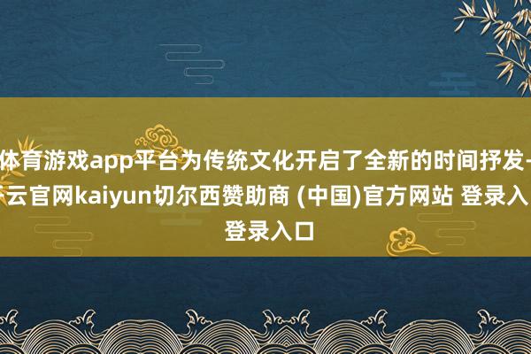 体育游戏app平台为传统文化开启了全新的时间抒发-开云官网kaiyun切尔西赞助商 (中国)官方网站 登录入口