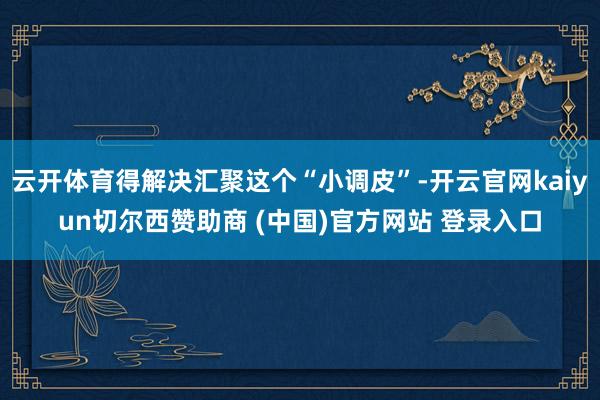 云开体育得解决汇聚这个“小调皮”-开云官网kaiyun切尔西赞助商 (中国)官方网站 登录入口