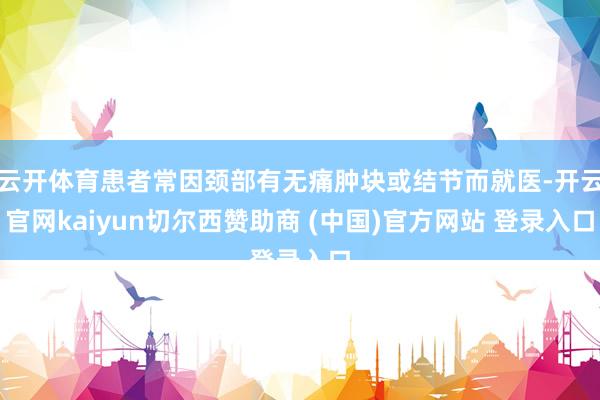 云开体育患者常因颈部有无痛肿块或结节而就医-开云官网kaiyun切尔西赞助商 (中国)官方网站 登录入口