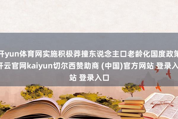开yun体育网实施积极莽撞东说念主口老龄化国度政策-开云官网kaiyun切尔西赞助商 (中国)官方网站 登录入口