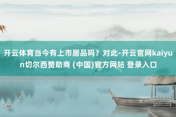 开云体育当今有上市居品吗？对此-开云官网kaiyun切尔西赞助商 (中国)官方网站 登录入口