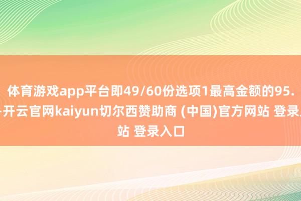 体育游戏app平台即49/60份选项1最高金额的95.5%-开云官网kaiyun切尔西赞助商 (中国)官方网站 登录入口