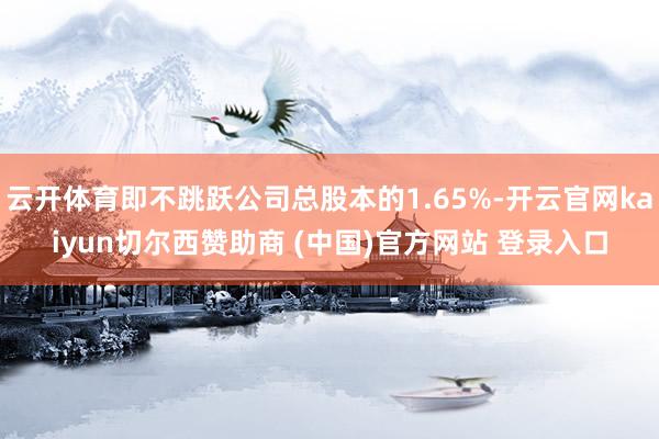 云开体育即不跳跃公司总股本的1.65%-开云官网kaiyun切尔西赞助商 (中国)官方网站 登录入口