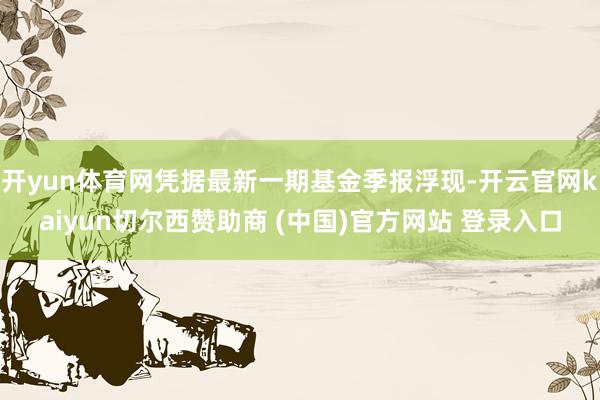 开yun体育网凭据最新一期基金季报浮现-开云官网kaiyun切尔西赞助商 (中国)官方网站 登录入口